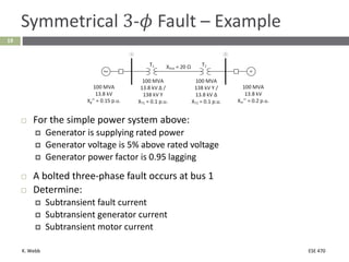 K. Webb ESE 470
19
Symmetrical 3-𝜙 Fault – Example
 For the simple power system above:
 Generator is supplying rated power
 Generator voltage is 5% above rated voltage
 Generator power factor is 0.95 lagging
 A bolted three-phase fault occurs at bus 1
 Determine:
 Subtransient fault current
 Subtransient generator current
 Subtransient motor current
 