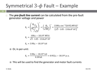K. Webb ESE 470
23
Symmetrical 3-𝜙 Fault – Example
 The pre-fault line current can be calculated from the pre-fault
generator voltage and power
𝑰𝐿 =
ൗ
𝑺𝐺
3
൘
𝑽𝐺
′′
3
∗
=
𝑺𝐺
3𝑽𝐺
′′
∗
=
100∠ cos−1
0.95 𝑀𝑉𝐴 ∗
3 ⋅ 1.05 ⋅ 13.8∠0° 𝑘𝑉
∗
𝑰𝐿 =
100∠ − 18.19° 𝑀𝑉𝐴
3 ⋅ 1.05 ⋅ 13.8∠0° 𝑘𝑉
𝑰𝐿 = 3.98∠ − 18.19° 𝑘𝐴
 Or, in per-unit:
𝑰𝐿 =
3.98∠ − 18.19° 𝑘𝐴
4.18 kA
= 0.952∠ − 18.19° 𝑝. 𝑢.
 This will be used to find the generator and motor fault currents
 