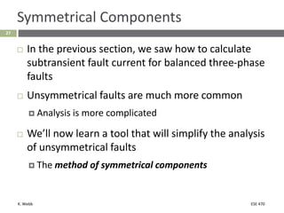 K. Webb ESE 470
27
Symmetrical Components
 In the previous section, we saw how to calculate
subtransient fault current for balanced three-phase
faults
 Unsymmetrical faults are much more common
 Analysis is more complicated
 We’ll now learn a tool that will simplify the analysis
of unsymmetrical faults
 The method of symmetrical components
 