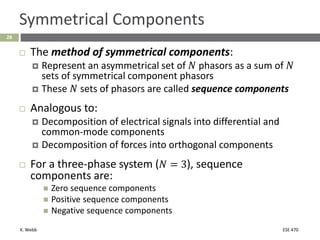 K. Webb ESE 470
28
Symmetrical Components
 The method of symmetrical components:
 Represent an asymmetrical set of 𝑁 phasors as a sum of 𝑁
sets of symmetrical component phasors
 These 𝑁 sets of phasors are called sequence components
 Analogous to:
 Decomposition of electrical signals into differential and
common-mode components
 Decomposition of forces into orthogonal components
 For a three-phase system (𝑁 = 3), sequence
components are:
 Zero sequence components
 Positive sequence components
 Negative sequence components
 