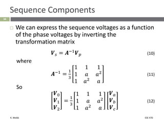 K. Webb ESE 470
34
Sequence Components
 We can express the sequence voltages as a function
of the phase voltages by inverting the
transformation matrix
𝑽𝑠 = 𝑨−1
𝑽𝑝 (10)
where
𝑨−1
=
1
3
1 1 1
1 𝑎 𝑎2
1 𝑎2
𝑎
(11)
So
𝑽0
𝑽1
𝑽2
=
1
3
1 1 1
1 𝑎 𝑎2
1 𝑎2
𝑎
𝑽𝑎
𝑽𝑏
𝑽𝑐
(12)
 