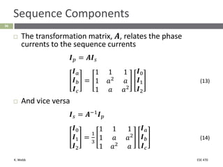 K. Webb ESE 470
36
Sequence Components
 The transformation matrix, 𝑨, relates the phase
currents to the sequence currents
𝑰𝑝 = 𝑨𝑰𝑠
𝑰𝑎
𝑰𝑏
𝑰𝑐
=
1 1 1
1 𝑎2 𝑎
1 𝑎 𝑎2
𝑰0
𝑰1
𝑰2
(13)
 And vice versa
𝑰𝑠 = 𝑨−1𝑰𝑝
𝑰0
𝑰1
𝑰2
=
1
3
1 1 1
1 𝑎 𝑎2
1 𝑎2
𝑎
𝑰𝑎
𝑰𝑏
𝑰𝑐
(14)
 