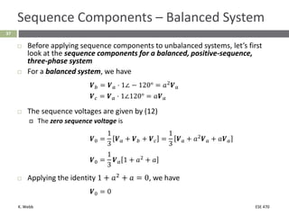 K. Webb ESE 470
37
Sequence Components – Balanced System
 Before applying sequence components to unbalanced systems, let’s first
look at the sequence components for a balanced, positive-sequence,
three-phase system
 For a balanced system, we have
𝑽𝑏 = 𝑽𝑎 ⋅ 1∠ − 120° = 𝑎2
𝑽𝑎
𝑽𝑐 = 𝑽𝑎 ⋅ 1∠120° = 𝑎𝑽𝑎
 The sequence voltages are given by (12)
 The zero sequence voltage is
𝑽0 =
1
3
𝑽𝑎 + 𝑽𝑏 + 𝑽𝑐 =
1
3
𝑽𝑎 + 𝑎2
𝑽𝑎 + 𝑎𝑽𝑎
𝑽0 =
1
3
𝑽𝑎 1 + 𝑎2
+ 𝑎
 Applying the identity 1 + 𝑎2
+ 𝑎 = 0, we have
𝑽0 = 0
 