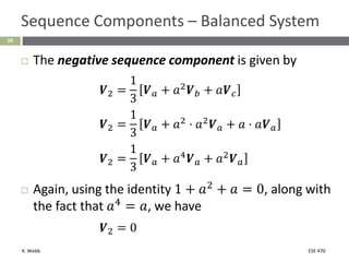 K. Webb ESE 470
39
Sequence Components – Balanced System
 The negative sequence component is given by
𝑽2 =
1
3
𝑽𝑎 + 𝑎2𝑽𝑏 + 𝑎𝑽𝑐
𝑽2 =
1
3
𝑽𝑎 + 𝑎2 ⋅ 𝑎2𝑽𝑎 + 𝑎 ⋅ 𝑎𝑽𝑎
𝑽2 =
1
3
𝑽𝑎 + 𝑎4
𝑽𝑎 + 𝑎2
𝑽𝑎
 Again, using the identity 1 + 𝑎2
+ 𝑎 = 0, along with
the fact that 𝑎4
= 𝑎, we have
𝑽2 = 0
 