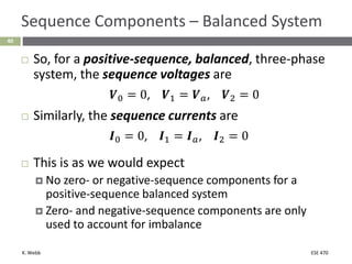 K. Webb ESE 470
40
Sequence Components – Balanced System
 So, for a positive-sequence, balanced, three-phase
system, the sequence voltages are
𝑽0 = 0, 𝑽1 = 𝑽𝑎, 𝑽2 = 0
 Similarly, the sequence currents are
𝑰0 = 0, 𝑰1 = 𝑰𝑎, 𝑰2 = 0
 This is as we would expect
 No zero- or negative-sequence components for a
positive-sequence balanced system
 Zero- and negative-sequence components are only
used to account for imbalance
 