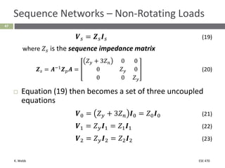 K. Webb ESE 470
47
Sequence Networks – Non-Rotating Loads
𝑽𝑠 = 𝒁𝑠𝑰𝑠 (19)
where 𝑍𝑠 is the sequence impedance matrix
𝒁𝑠 = 𝑨−1𝒁𝑝𝑨 =
𝑍𝑦 + 3𝑍𝑛 0 0
0 𝑍𝑦 0
0 0 𝑍𝑦
(20)
 Equation (19) then becomes a set of three uncoupled
equations
𝑽0 = 𝑍𝑦 + 3𝑍𝑛 𝑰0 = 𝑍0𝑰0 (21)
𝑽1 = 𝑍𝑦𝑰1 = 𝑍1𝑰1 (22)
𝑽2 = 𝑍𝑦𝑰2 = 𝑍2𝑰2 (23)
 