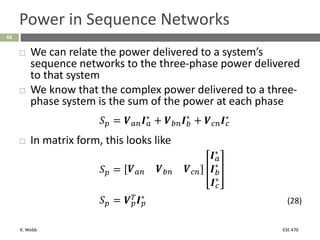 K. Webb ESE 470
68
Power in Sequence Networks
 We can relate the power delivered to a system’s
sequence networks to the three-phase power delivered
to that system
 We know that the complex power delivered to a three-
phase system is the sum of the power at each phase
𝑆𝑝 = 𝑽𝑎𝑛𝑰𝑎
∗
+ 𝑽𝑏𝑛𝑰𝑏
∗
+ 𝑽𝑐𝑛𝑰𝑐
∗
 In matrix form, this looks like
𝑆𝑝 = 𝑽𝑎𝑛 𝑽𝑏𝑛 𝑽𝑐𝑛
𝑰𝑎
∗
𝑰𝑏
∗
𝑰𝑐
∗
𝑆𝑝 = 𝑽𝑝
𝑇
𝑰𝑝
∗
(28)
 