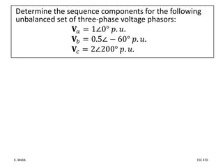 K. Webb ESE 470
Determine the sequence components for the following
unbalanced set of three-phase voltage phasors:
𝐕𝑎 = 1∠0° 𝑝. 𝑢.
𝐕𝑏 = 0.5∠ − 60° 𝑝. 𝑢.
𝐕𝑐 = 2∠200° 𝑝. 𝑢.
 