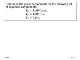 K. Webb ESE 470
Determine the phase components for the following set
of sequence components:
𝐕0 = 1∠60° 𝑝. 𝑢.
𝐕1 = 1∠0° 𝑝. 𝑢.
𝐕2 = 0 𝑝. 𝑢.
 
