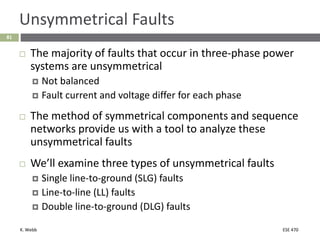 K. Webb ESE 470
81
Unsymmetrical Faults
 The majority of faults that occur in three-phase power
systems are unsymmetrical
 Not balanced
 Fault current and voltage differ for each phase
 The method of symmetrical components and sequence
networks provide us with a tool to analyze these
unsymmetrical faults
 We’ll examine three types of unsymmetrical faults
 Single line-to-ground (SLG) faults
 Line-to-line (LL) faults
 Double line-to-ground (DLG) faults
 