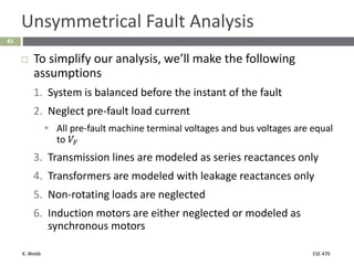 K. Webb ESE 470
83
Unsymmetrical Fault Analysis
 To simplify our analysis, we’ll make the following
assumptions
1. System is balanced before the instant of the fault
2. Neglect pre-fault load current
 All pre-fault machine terminal voltages and bus voltages are equal
to 𝑉𝐹
3. Transmission lines are modeled as series reactances only
4. Transformers are modeled with leakage reactances only
5. Non-rotating loads are neglected
6. Induction motors are either neglected or modeled as
synchronous motors
 