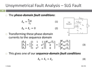 K. Webb ESE 470
90
Unsymmetrical Fault Analysis – SLG Fault
 The phase-domain fault conditions:
𝑰𝑎 =
𝑽𝑎𝑔
𝑍𝑓
(1)
𝑰𝑏 = 𝑰𝑐 = 0 (2)
 Transforming these phase-domain
currents to the sequence domain
𝑰0
𝑰1
𝑰2
=
1
3
1 1 1
1 𝑎 𝑎2
1 𝑎2
𝑎
𝑽𝑎𝑔/𝑍𝑓
0
0
=
1
3
𝑽𝑎𝑔/𝑍𝑓
𝑽𝑎𝑔/𝑍𝑓
𝑽𝑎𝑔/𝑍𝑓
(3)
 This gives one of our sequence-domain fault conditions
𝑰0 = 𝑰1 = 𝑰2 (4)
 