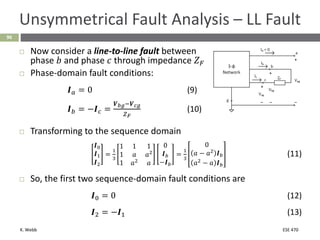 K. Webb ESE 470
96
Unsymmetrical Fault Analysis – LL Fault
 Now consider a line-to-line fault between
phase 𝑏 and phase 𝑐 through impedance 𝑍𝐹
 Phase-domain fault conditions:
𝑰𝑎 = 0 (9)
𝑰𝑏 = −𝑰𝑐 =
𝑽𝑏𝑔−𝑽𝑐𝑔
𝑍𝐹
(10)
 Transforming to the sequence domain
𝑰0
𝑰1
𝑰2
=
1
3
1 1 1
1 𝑎 𝑎2
1 𝑎2
𝑎
0
𝑰𝑏
−𝑰𝑏
=
1
3
0
𝑎 − 𝑎2
𝑰𝑏
𝑎2
− 𝑎 𝑰𝑏
(11)
 So, the first two sequence-domain fault conditions are
𝑰0 = 0 (12)
𝑰2 = −𝑰1 (13)
 