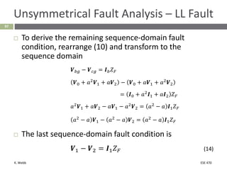 K. Webb ESE 470
97
Unsymmetrical Fault Analysis – LL Fault
 To derive the remaining sequence-domain fault
condition, rearrange (10) and transform to the
sequence domain
𝑽𝑏𝑔 − 𝑽𝑐𝑔 = 𝑰𝑏𝑍𝐹
𝑽0 + 𝑎2
𝑽1 + 𝑎𝑽2 − 𝑽0 + 𝑎𝑽1 + 𝑎2
𝑽2
= 𝑰0 + 𝑎2
𝑰1 + 𝑎𝑰2 𝑍𝐹
𝑎2
𝑽1 + 𝑎𝑽2 − 𝑎𝑽1 − 𝑎2
𝑽2 = 𝑎2
− 𝑎 𝑰1𝑍𝐹
𝑎2
− 𝑎 𝑽1 − 𝑎2
− 𝑎 𝑽2 = 𝑎2
− 𝑎 𝑰1𝑍𝐹
 The last sequence-domain fault condition is
𝑽1 − 𝑽2 = 𝑰1𝑍𝐹 (14)
 