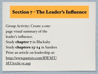 Section 7 - The Leader’s Inﬂuence

Group Activity: Create a one-
page visual summary of the
leader’s inﬂuence.
Study chapter 7 in Blackaby
Study chapters 13-14 in Sanders
Print an article on leadership at:
http://www.pastors.com/RWMT/
MTArchi ve.asp
 