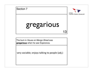 gregarious
The bum in House on Mango Street was
gregarious when he saw Esperanza.
very sociable; enjoys talking to people (adj.)
13
Section 7
 