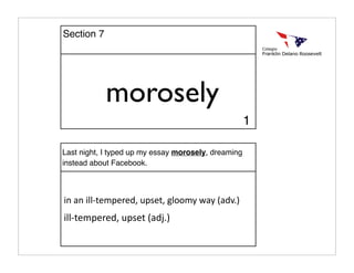 morosely
Last night, I typed up my essay morosely, dreaming
instead about Facebook.
in an ill‐tempered, upset, gloomy way (adv.)
ill‐tempered, upset (adj.)
1
Section 7
 