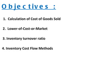 O b je c t iv e s :
1. Calculation of Cost of Goods Sold
2. Lower-of-Cost-or-Market
3. Inventory turnover ratio
4. Inventory Cost Flow Methods
 