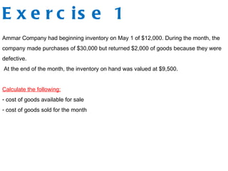 E x e r c is e 1
Ammar Company had beginning inventory on May 1 of $12,000. During the month, the
company made purchases of $30,000 but returned $2,000 of goods because they were
defective.
At the end of the month, the inventory on hand was valued at $9,500.
Calculate the following:
- cost of goods available for sale
- cost of goods sold for the month
 