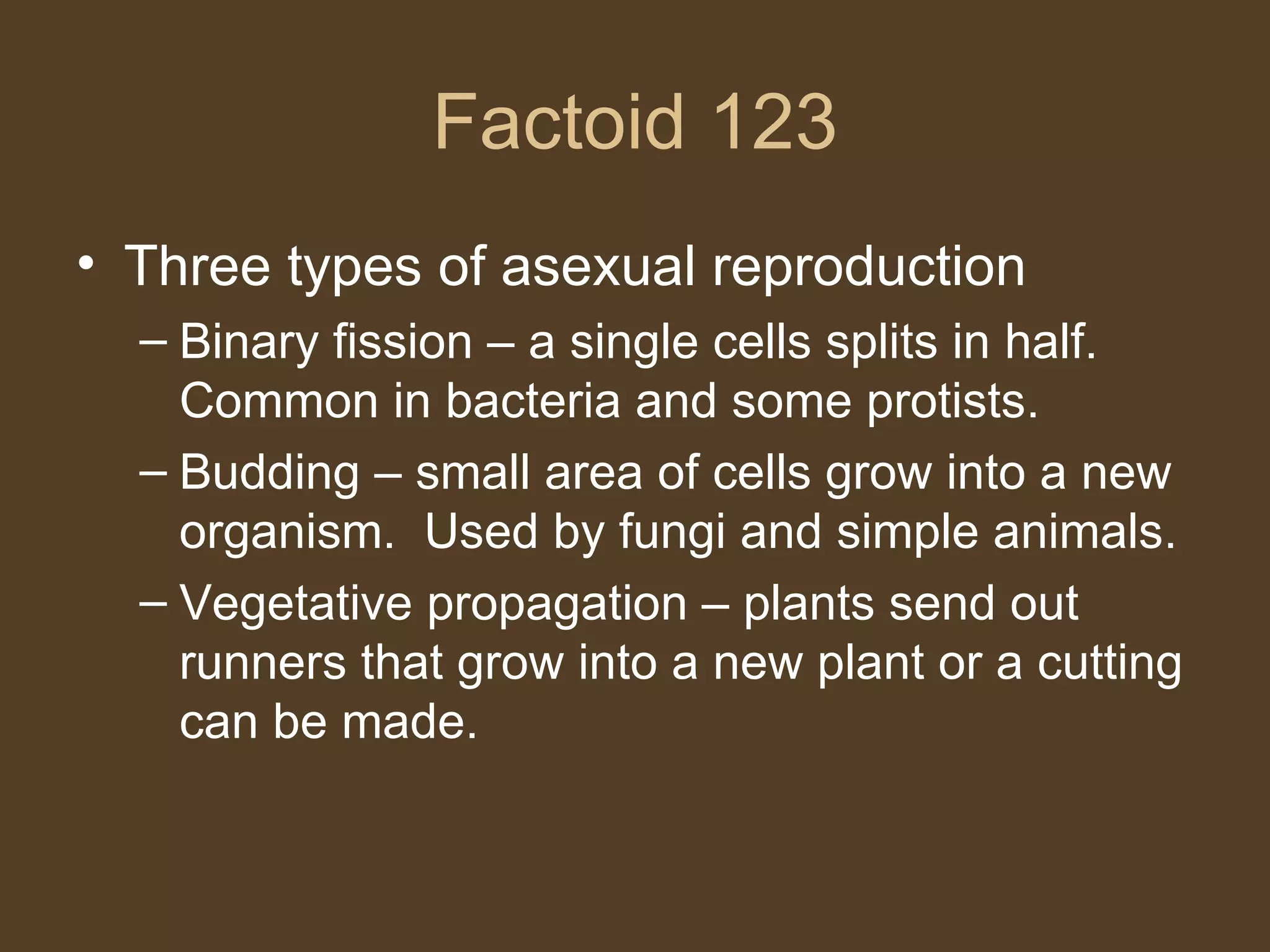 Factoid 123 Three types of asexual reproduction Binary fission – a single cells splits in half.  Common in bacteria and some protists. Budding – small area of cells grow into a new organism.  Used by fungi and simple animals. Vegetative propagation – plants send out runners that grow into a new plant or a cutting can be made. 