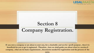 Section 8
Company Registration.
If you own a company or are about to start one, for a charitable and not-for –profit purpose , then it is
beneficial for you to get it registered . Therefore , here we shall guide you about what is a section 8
company , what are its basic requirements , documents needed for registration and the process of the
same.
 