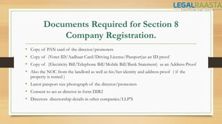 Documents Required for Section 8
Company Registration.
• Copy of PAN card of the director/promoters
• Copy of (Voter ID/Aadhaar Card/Driving License/Passport)as an ID proof
• Copy of (Electricity Bill/Telephone Bill/Mobile Bill/Bank Statement) as an Address Proof
• Also the NOC from the landlord as well as his/her identity and address proof ( if the
property is rented )
• Latest passport size photograph of the director/promoters
• Consent to act as director in form DIR2
• Directors directorship details in other companies/LLP’S
 