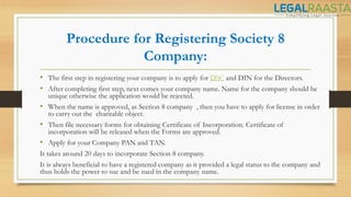 Procedure for Registering Society 8
Company:
• The first step in registering your company is to apply for DSC and DIN for the Directors.
• After completing first step, next comes your company name. Name for the company should be
unique otherwise the application would be rejected.
• When the name is approved, as Section 8 company , then you have to apply for license in order
to carry out the charitable object.
• Then file necessary forms for obtaining Certificate of Incorporation. Certificate of
incorporation will be released when the Forms are approved.
• Apply for your Company PAN and TAN.
It takes around 20 days to incorporate Section 8 company.
It is always beneficial to have a registered company as it provided a legal status to the company and
thus holds the power to sue and be sued in the company name.
 