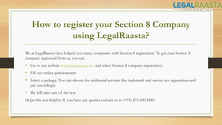 How to register your Section 8 Company
using LegalRaasta?
We at LegalRaasta have helped over many companies with Section 8 registration. To get your Section 8
company registered from us, you can
• Go to our website www.legalraasta.com and select Section 8 company registration.
• Fill our online questionnaire.
• Select a package. You can choose for additional services like trademark and service tax registration and
pay accordingly.
• We will take care of the rest.
Hope this was helpful. If you have any queries contact us at (+91) 875 000 8585.
 