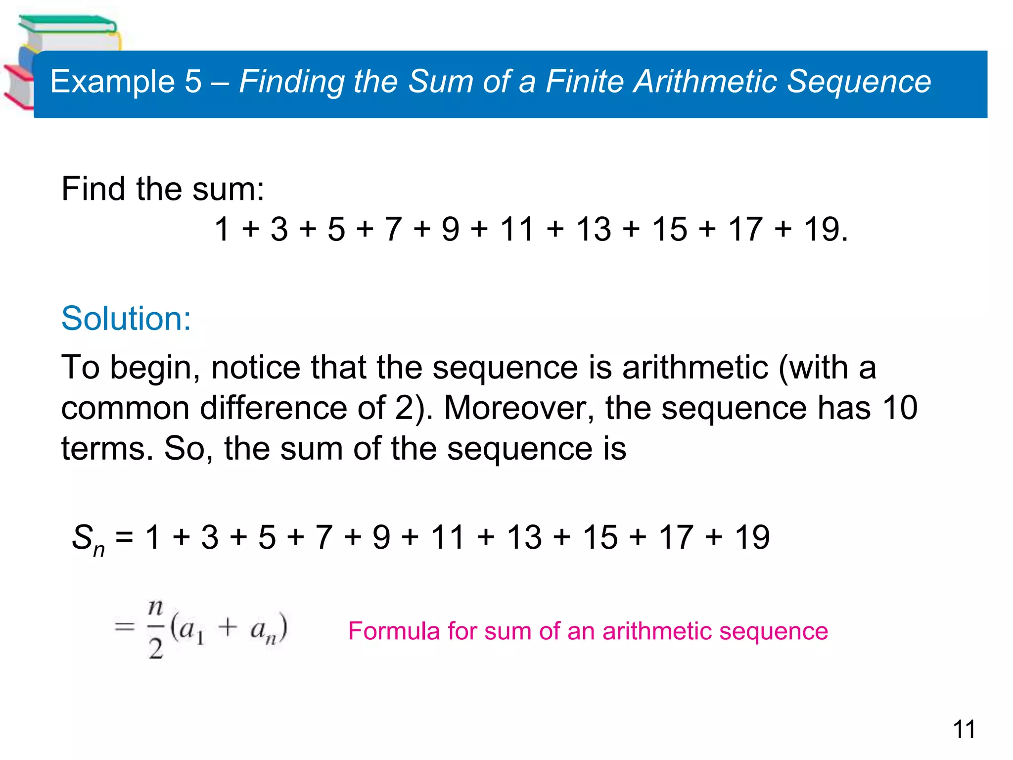 11
Example 5 – Finding the Sum of a Finite Arithmetic Sequence
Find the sum:
1 + 3 + 5 + 7 + 9 + 11 + 13 + 15 + 17 + 19.
Solution:
To begin, notice that the sequence is arithmetic (with a
common difference of 2). Moreover, the sequence has 10
terms. So, the sum of the sequence is
Sn = 1 + 3 + 5 + 7 + 9 + 11 + 13 + 15 + 17 + 19
Formula for sum of an arithmetic sequence
 