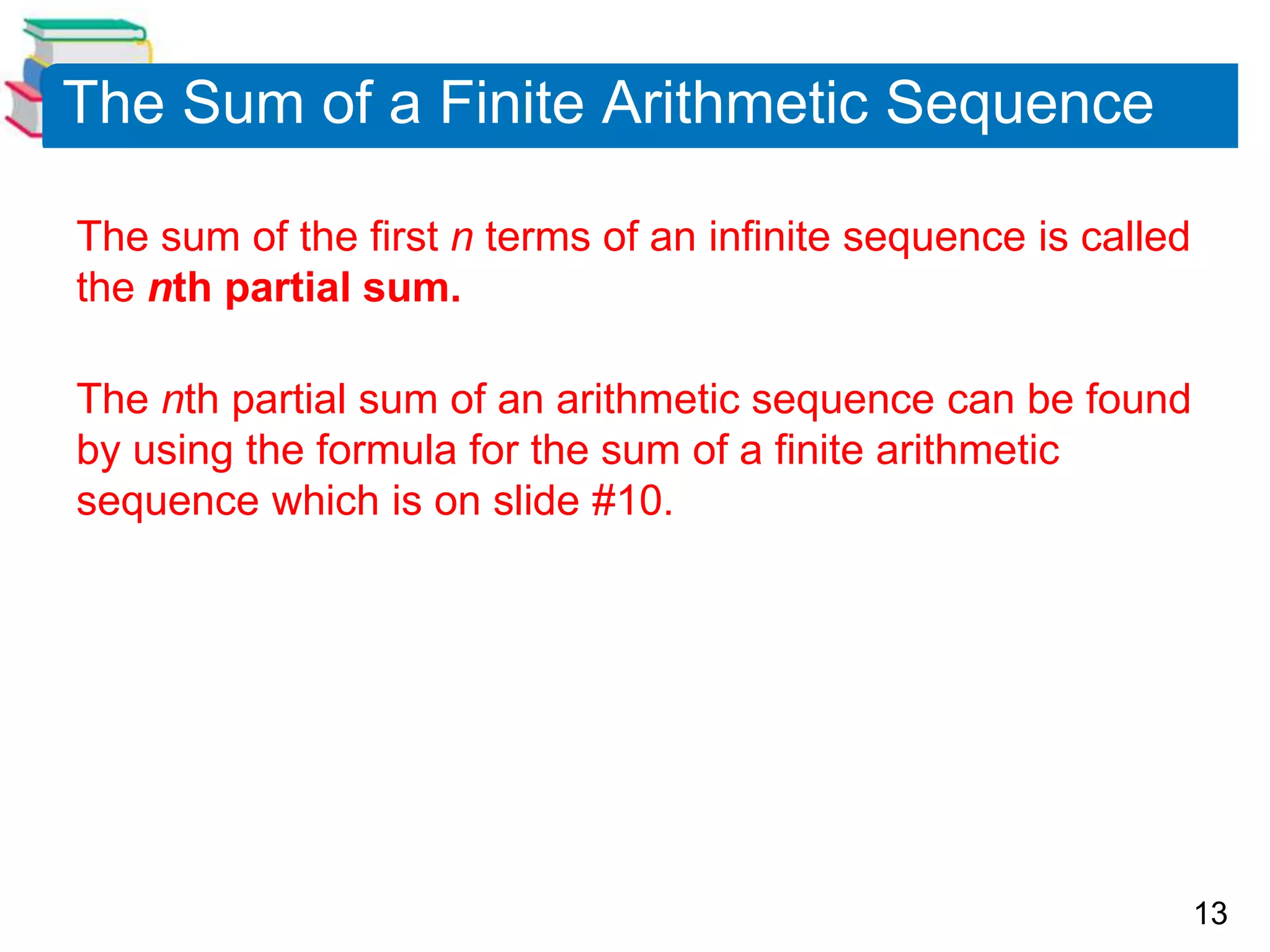 13
The Sum of a Finite Arithmetic Sequence
The sum of the first n terms of an infinite sequence is called
the nth partial sum.
The nth partial sum of an arithmetic sequence can be found
by using the formula for the sum of a finite arithmetic
sequence which is on slide #10.
 