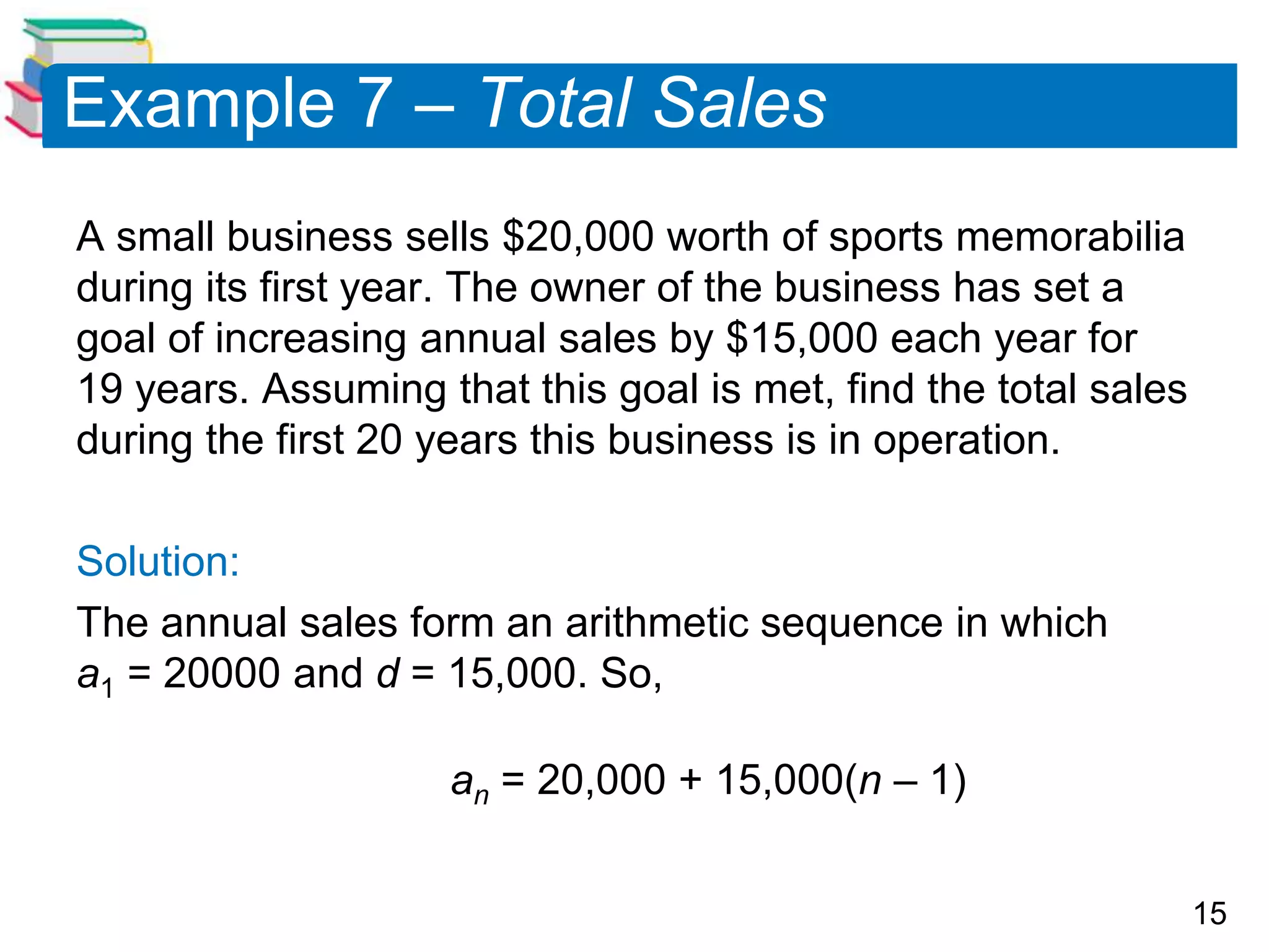 15
Example 7 – Total Sales
A small business sells $20,000 worth of sports memorabilia
during its first year. The owner of the business has set a
goal of increasing annual sales by $15,000 each year for
19 years. Assuming that this goal is met, find the total sales
during the first 20 years this business is in operation.
Solution:
The annual sales form an arithmetic sequence in which
a1 = 20000 and d = 15,000. So,
an = 20,000 + 15,000(n – 1)
 