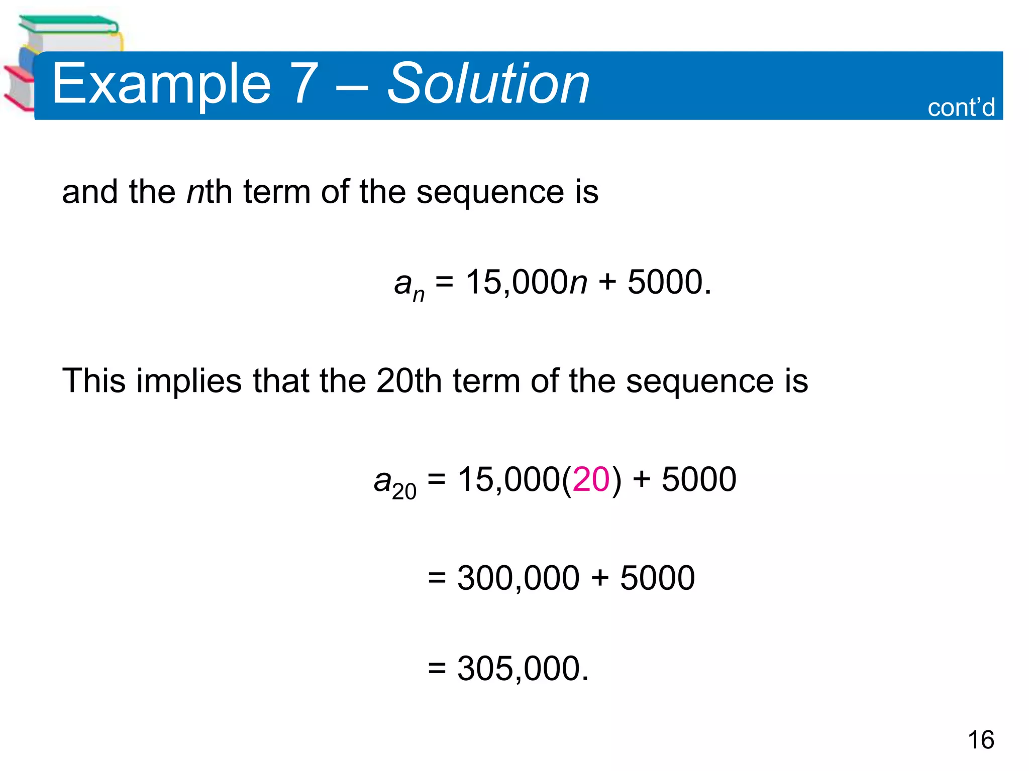 16
Example 7 – Solution
and the nth term of the sequence is
an = 15,000n + 5000.
This implies that the 20th term of the sequence is
a20 = 15,000(20) + 5000
= 300,000 + 5000
= 305,000.
cont’d
 