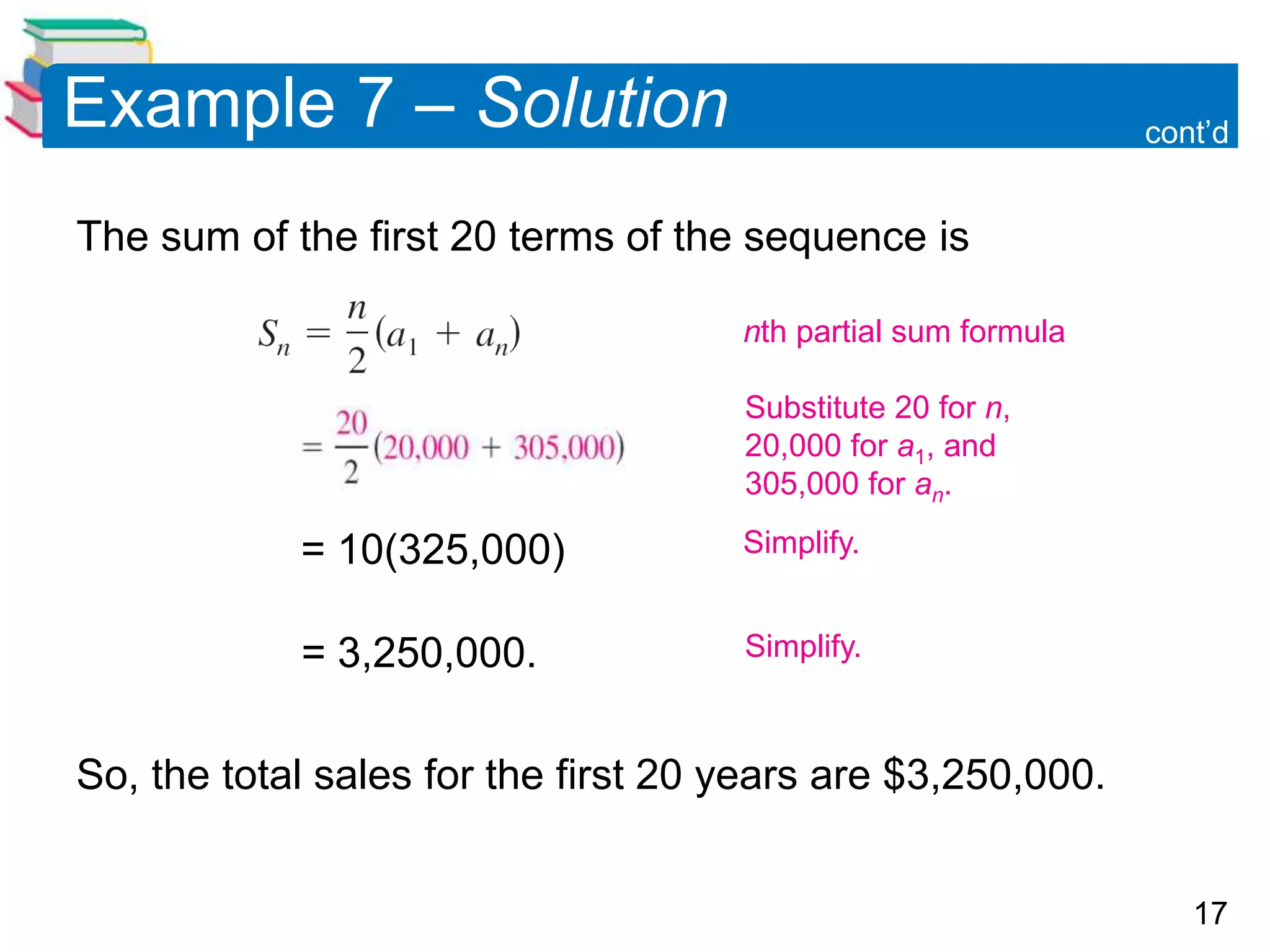 17
Example 7 – Solution
The sum of the first 20 terms of the sequence is
= 10(325,000)
= 3,250,000.
So, the total sales for the first 20 years are $3,250,000.
cont’d
Simplify.
Substitute 20 for n,
20,000 for a1, and
305,000 for an.
nth partial sum formula
Simplify.
 