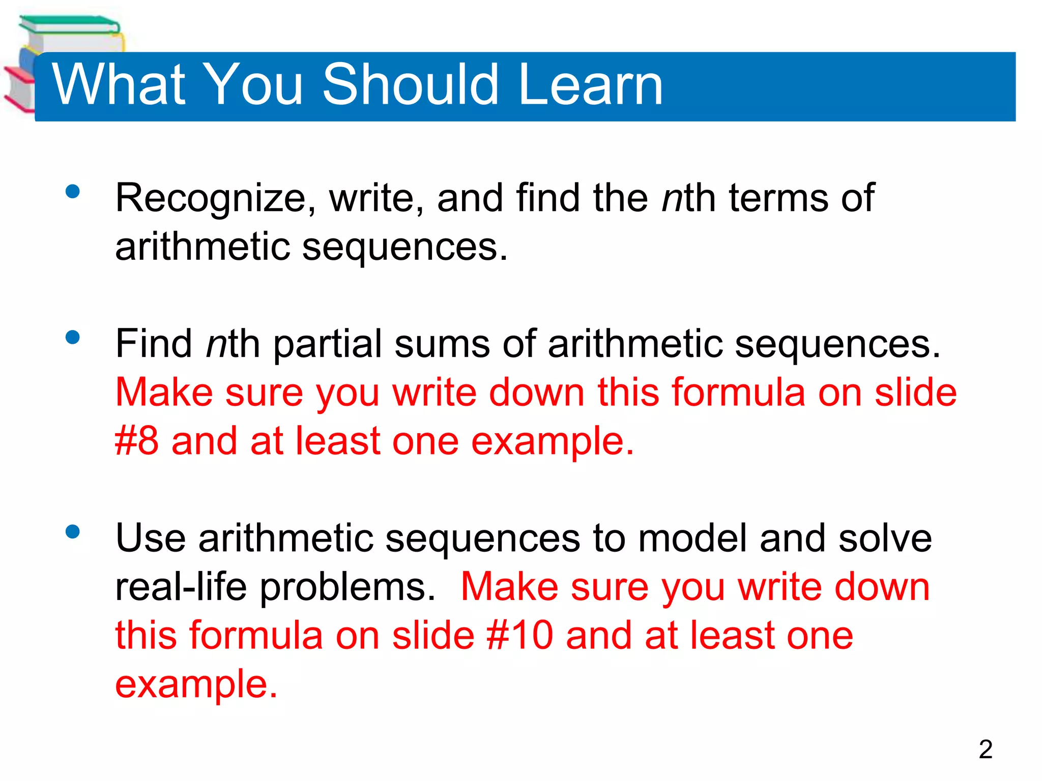 2
What You Should Learn
• Recognize, write, and find the nth terms of
arithmetic sequences.
• Find nth partial sums of arithmetic sequences.
Make sure you write down this formula on slide
#8 and at least one example.
• Use arithmetic sequences to model and solve
real-life problems. Make sure you write down
this formula on slide #10 and at least one
example.
 