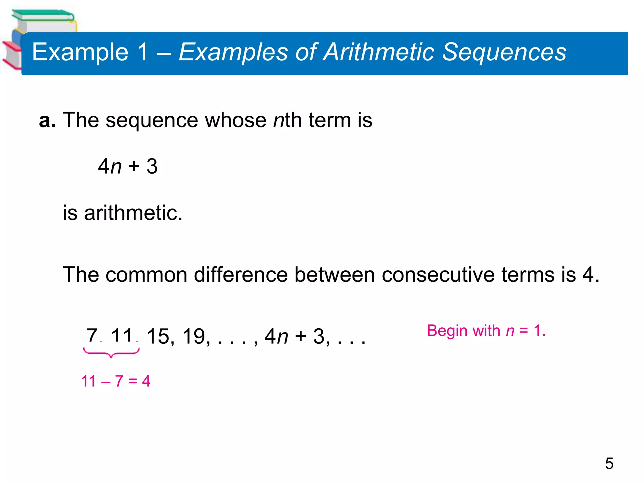5
Example 1 – Examples of Arithmetic Sequences
a. The sequence whose nth term is
4n + 3
is arithmetic.
The common difference between consecutive terms is 4.
7, 11, 15, 19, . . . , 4n + 3, . . . Begin with n = 1.
11 – 7 = 4
 
