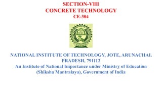 SECTION-VIII
CONCRETE TECHNOLOGY
CE-304
NATIONAL INSTITUTE OF TECHNOLOGY, JOTE, ARUNACHAL
PRADESH, 791112
An Institute of National Importance under Ministry of Education
(Shiksha Mantralaya), Government of India
 