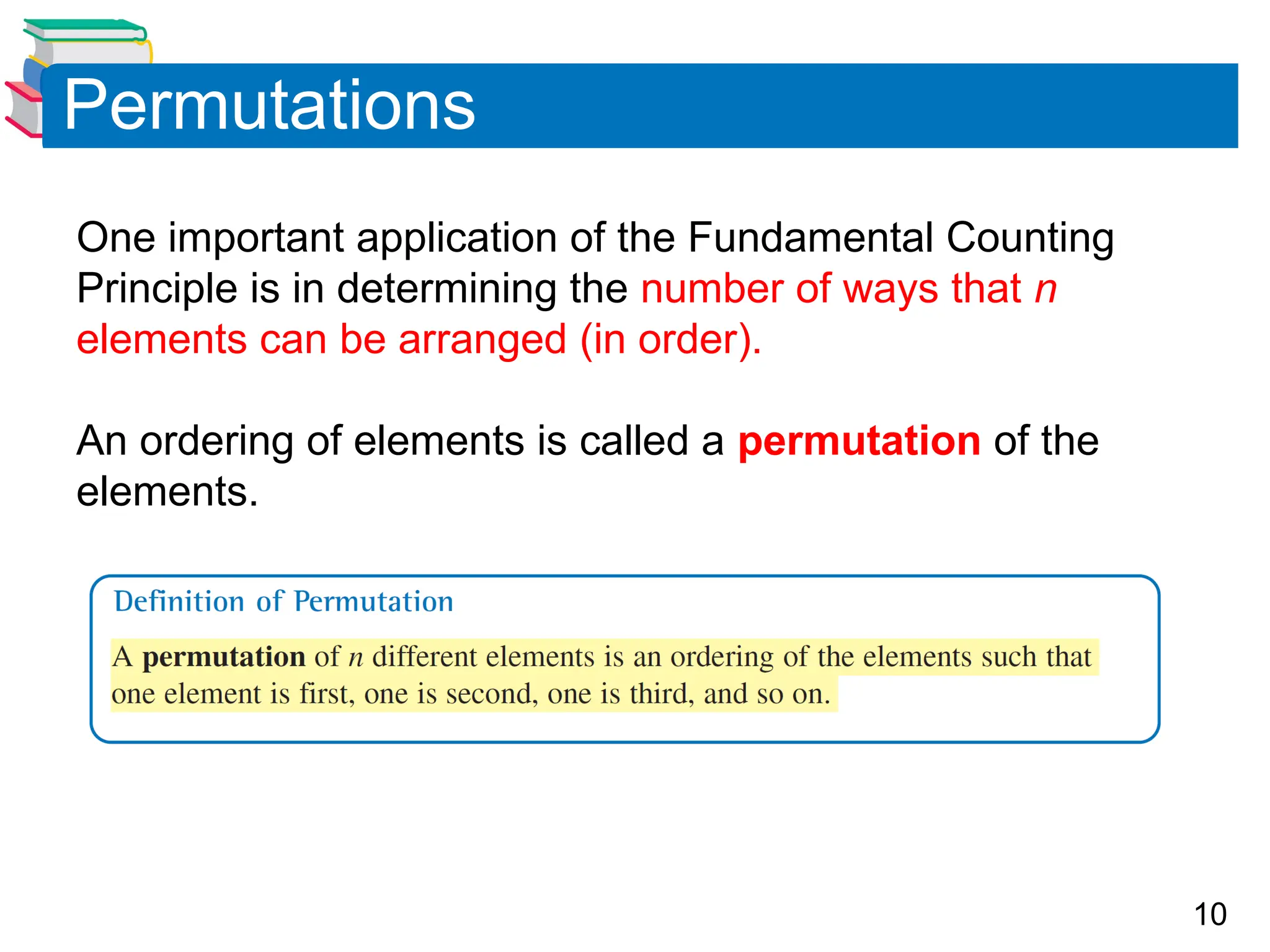 10
Permutations
One important application of the Fundamental Counting
Principle is in determining the number of ways that n
elements can be arranged (in order).
An ordering of elements is called a permutation of the
elements.
 