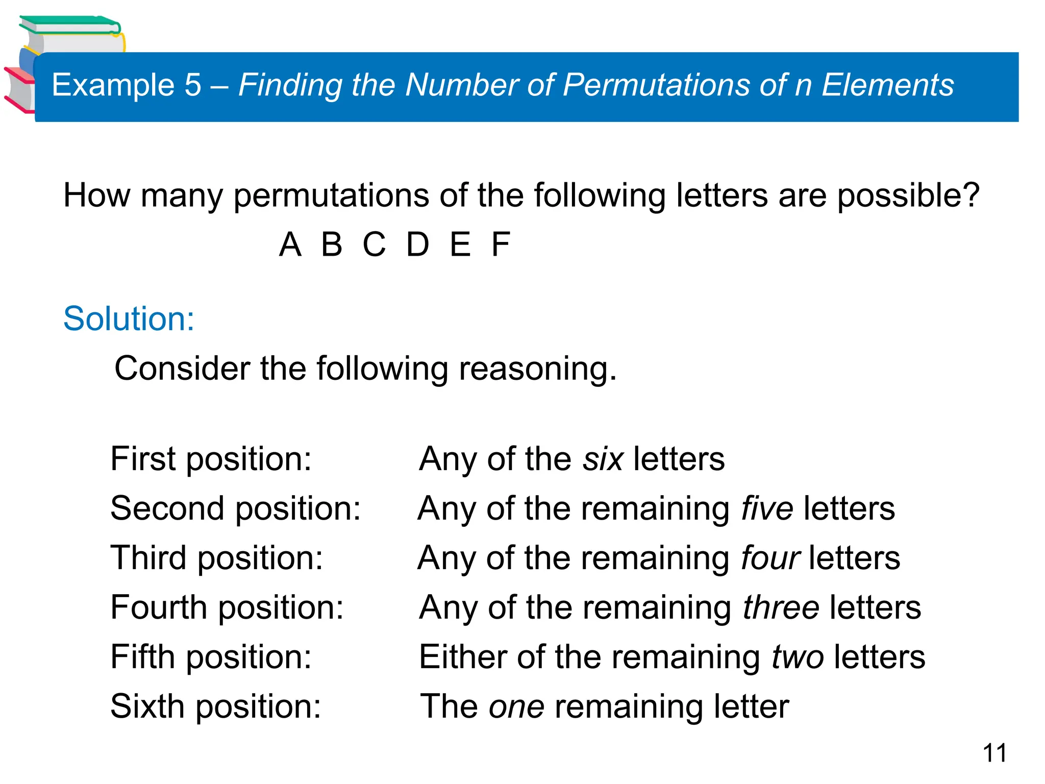 11
Example 5 – Finding the Number of Permutations of n Elements
How many permutations of the following letters are possible?
A B C D E F
Solution:
Consider the following reasoning.
First position: Any of the six letters
Second position: Any of the remaining five letters
Third position: Any of the remaining four letters
Fourth position: Any of the remaining three letters
Fifth position: Either of the remaining two letters
Sixth position: The one remaining letter
 