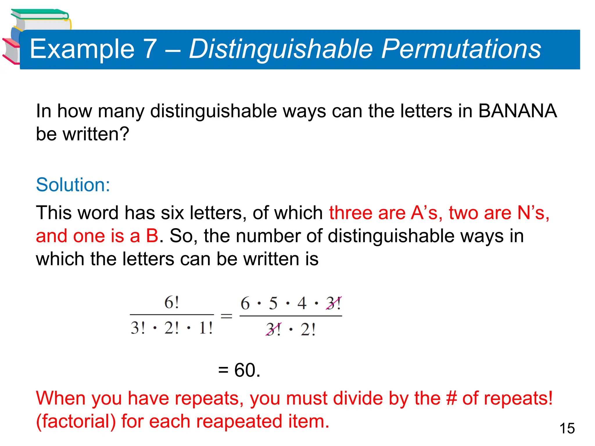 15
Example 7 – Distinguishable Permutations
In how many distinguishable ways can the letters in BANANA
be written?
Solution:
This word has six letters, of which three are A’s, two are N’s,
and one is a B. So, the number of distinguishable ways in
which the letters can be written is
= 60.
When you have repeats, you must divide by the # of repeats!
(factorial) for each reapeated item.
 