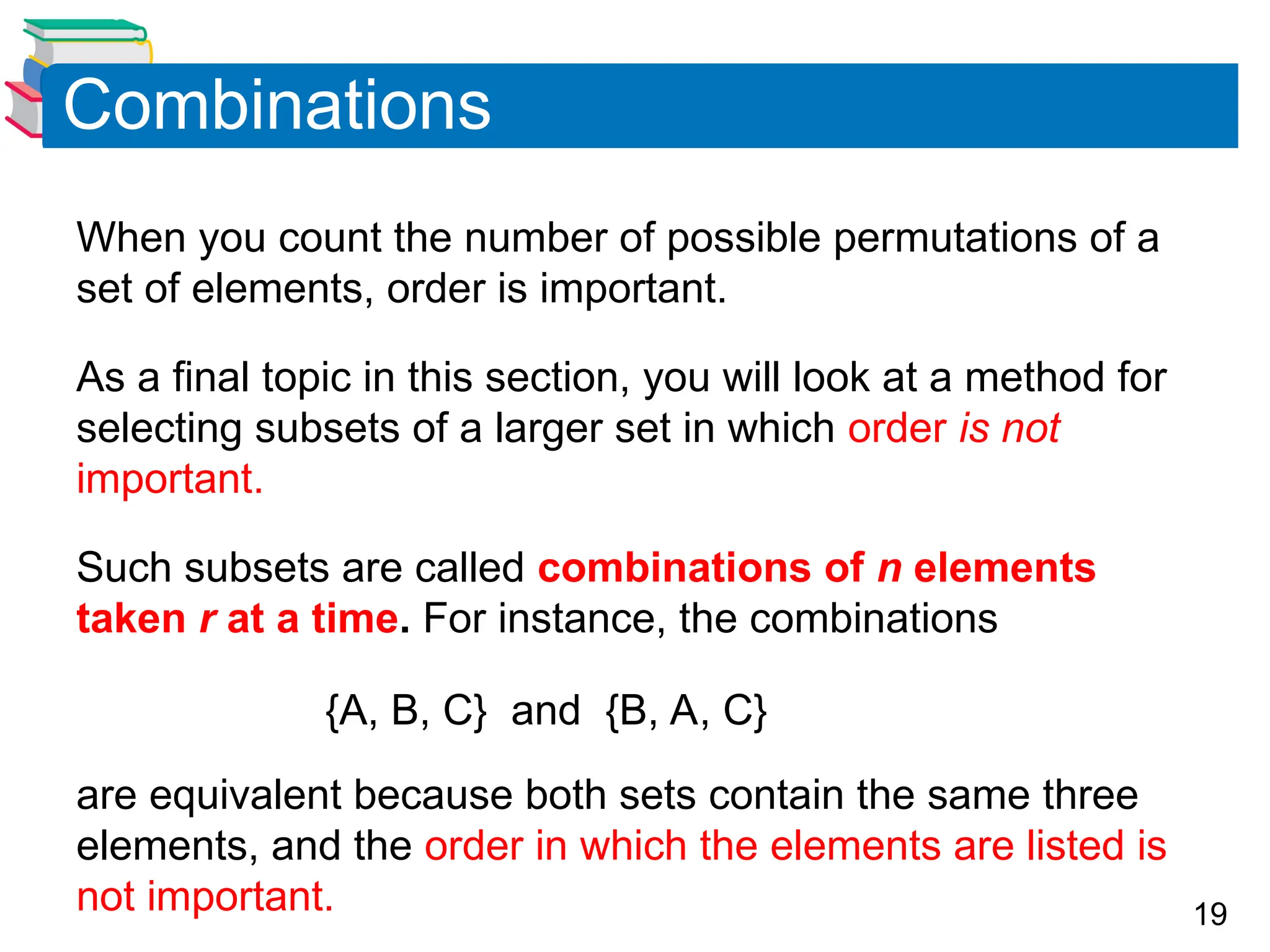 19
Combinations
When you count the number of possible permutations of a
set of elements, order is important.
As a final topic in this section, you will look at a method for
selecting subsets of a larger set in which order is not
important.
Such subsets are called combinations of n elements
taken r at a time. For instance, the combinations
{A, B, C} and {B, A, C}
are equivalent because both sets contain the same three
elements, and the order in which the elements are listed is
not important.
 