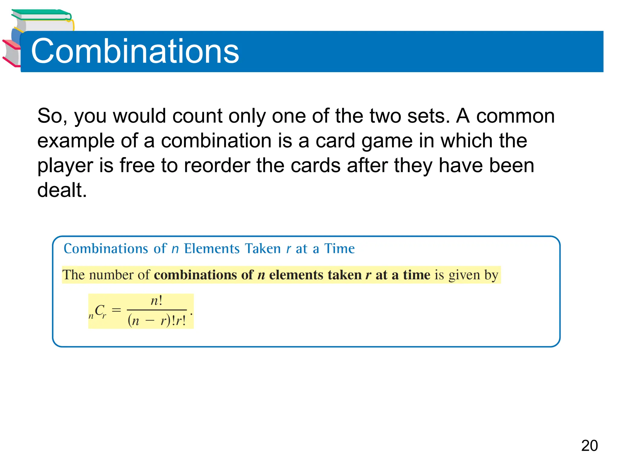 20
Combinations
So, you would count only one of the two sets. A common
example of a combination is a card game in which the
player is free to reorder the cards after they have been
dealt.
 