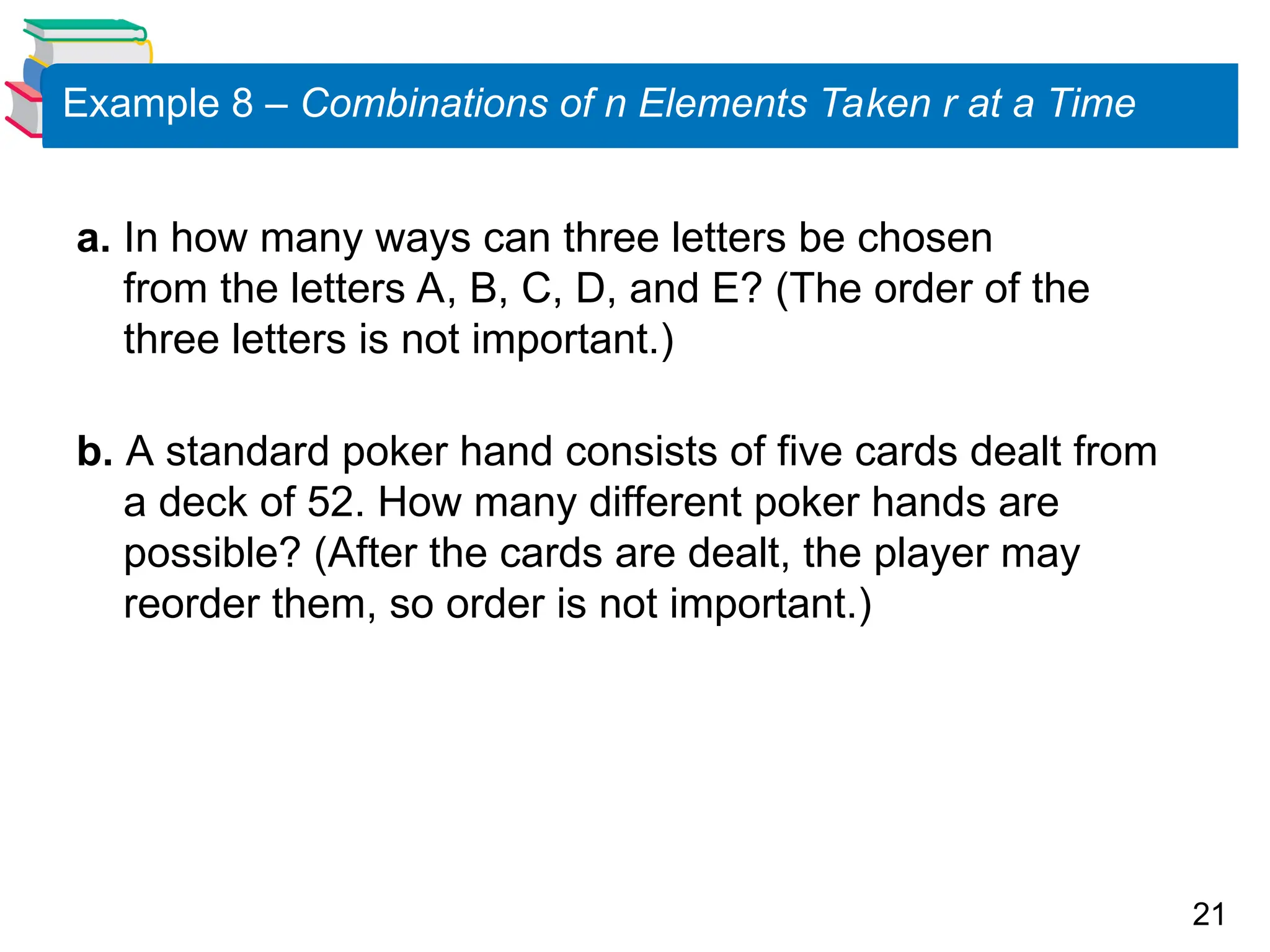 21
Example 8 – Combinations of n Elements Taken r at a Time
a. In how many ways can three letters be chosen
from the letters A, B, C, D, and E? (The order of the
three letters is not important.)
b. A standard poker hand consists of five cards dealt from
a deck of 52. How many different poker hands are
possible? (After the cards are dealt, the player may
reorder them, so order is not important.)
 