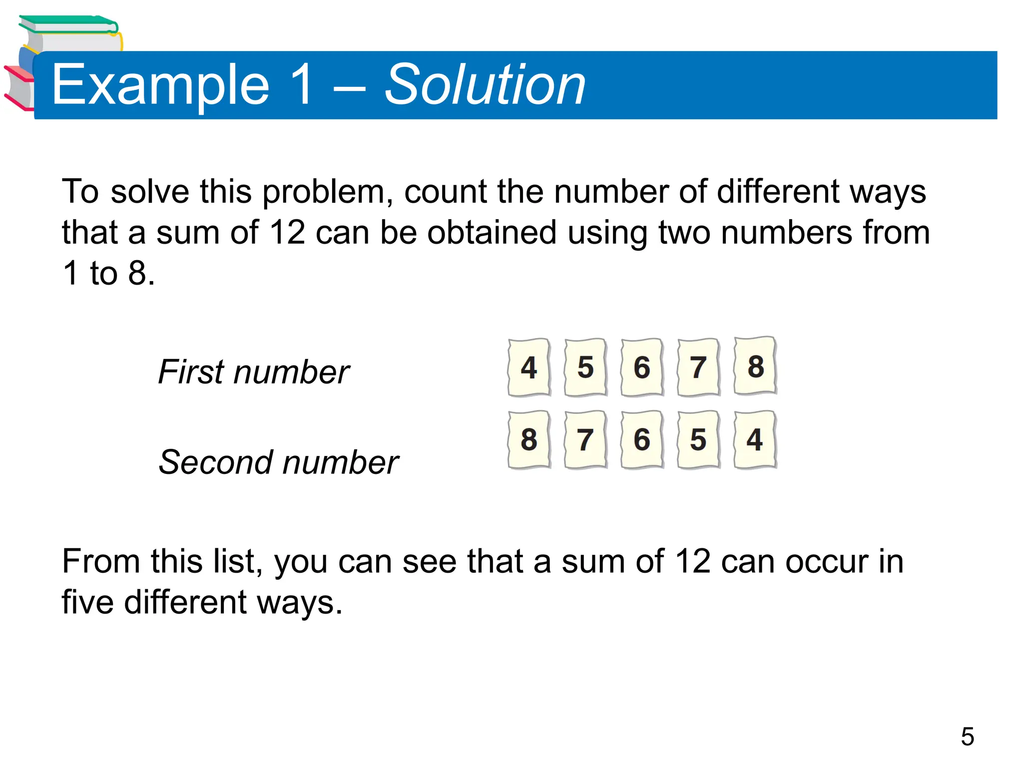 5
Example 1 – Solution
To solve this problem, count the number of different ways
that a sum of 12 can be obtained using two numbers from
1 to 8.
First number
Second number
From this list, you can see that a sum of 12 can occur in
five different ways.
 