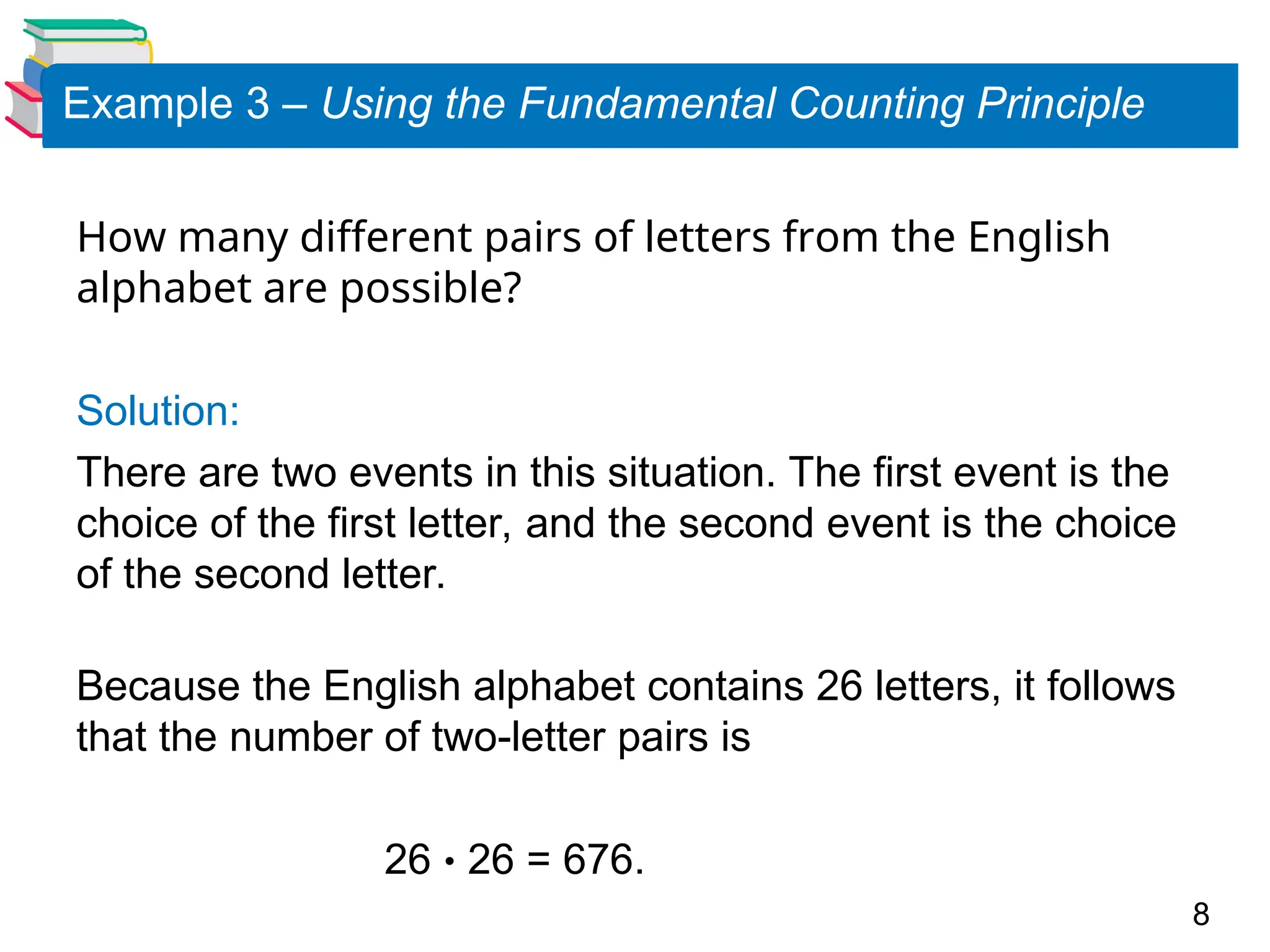 8
Example 3 – Using the Fundamental Counting Principle
How many different pairs of letters from the English
alphabet are possible?
Solution:
There are two events in this situation. The first event is the
choice of the first letter, and the second event is the choice
of the second letter.
Because the English alphabet contains 26 letters, it follows
that the number of two-letter pairs is
26  26 = 676.
 