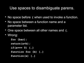 Use spaces to disambiguate parens.

• No space before ( when used to invoke a function.
• No space between a function name and a
  parameter list.
• One space between all other names and (.
• Wrong:
   foo (bar);
   return(a+b);
   if(a=== 0) {…}
   function foo (b) {…}
   function(x) {…}
 