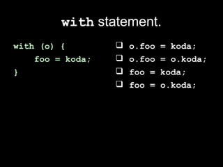 with statement.
with (o) {           o.foo   = koda;
    foo = koda;      o.foo   = o.koda;
}                    foo =   koda;
                     foo =   o.koda;
 