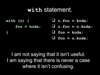 with statement.
with (o) {              o.foo   = koda;
    foo = koda;         o.foo   = o.koda;
}                       foo =   koda;
                        foo =   o.koda;



   I am not saying that it isn’t useful.
I am saying that there is never a case
        where it isn’t confusing.
 