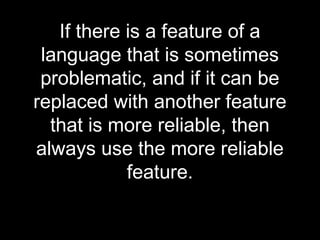 If there is a feature of a
 language that is sometimes
 problematic, and if it can be
replaced with another feature
  that is more reliable, then
always use the more reliable
            feature.
 