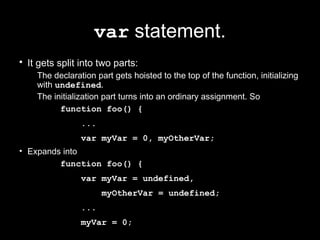var statement.
• It gets split into two parts:
    The declaration part gets hoisted to the top of the function, initializing
    with undefined.
    The initialization part turns into an ordinary assignment. So
          function foo() {
                ...
                var myVar = 0, myOtherVar;
• Expands into
         function foo() {
                var myVar = undefined,
                      myOtherVar = undefined;
                ...
                myVar = 0;
 
