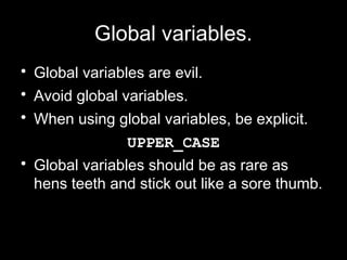 Global variables.
• Global variables are evil.
• Avoid global variables.
• When using global variables, be explicit.
                UPPER_CASE
• Global variables should be as rare as
  hens teeth and stick out like a sore thumb.
 